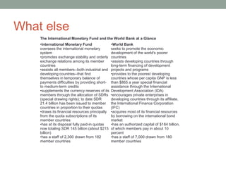 What else
The International Monetary Fund and the World Bank at a Glance
•International Monetary Fund
oversees the international monetary
system
•promotes exchange stability and orderly
exchange relations among its member
countries
•assists all members--both industrial and
developing countries--that find
themselves in temporary balance of
payments difficulties by providing short-
to medium-term credits
•supplements the currency reserves of its
members through the allocation of SDRs
(special drawing rights); to date SDR
21.4 billion has been issued to member
countries in proportion to their quotas
•draws its financial resources principally
from the quota subscriptions of its
member countries
•has at its disposal fully paid-in quotas
now totaling SDR 145 billion (about $215
billion)
•has a staff of 2,300 drawn from 182
member countries
•World Bank
seeks to promote the economic
development of the world's poorer
countries
•assists developing countries through
long-term financing of development
projects and programs
•provides to the poorest developing
countries whose per capita GNP is less
than $865 a year special financial
assistance through the International
Development Association (IDA)
•encourages private enterprises in
developing countries through its affiliate,
the International Finance Corporation
(IFC)
•acquires most of its financial resources
by borrowing on the international bond
market
•has an authorized capital of $184 billion,
of which members pay in about 10
percent
•has a staff of 7,000 drawn from 180
member countries
 
