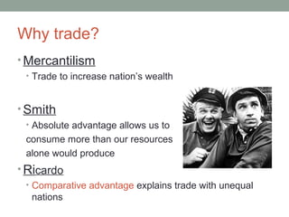 Why trade?
• Mercantilism
• Trade to increase nation’s wealth
• Smith
• Absolute advantage allows us to
consume more than our resources
alone would produce
• Ricardo
• Comparative advantage explains trade with unequal
nations
 