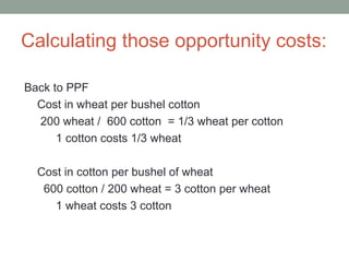 Calculating those opportunity costs:
Back to PPF
Cost in wheat per bushel cotton
200 wheat / 600 cotton = 1/3 wheat per cotton
1 cotton costs 1/3 wheat
Cost in cotton per bushel of wheat
600 cotton / 200 wheat = 3 cotton per wheat
1 wheat costs 3 cotton
 