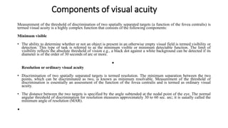 Components of visual acuity
Measurement of the threshold of discrimination of two spatially separated targets (a function of the fovea centralis) is
termed visual acuity is a highly complex function that consists of the following components:
Minimum visible
• The ability to determine whether or not an object is present in an otherwise empty visual field is termed visibility or
detection. This type of task is referred to as the minimum visible or minimum detectable function. The limit of
visibility reflects the absolute threshold of vision e.g., a black dot against a white background can be detected if its
diameter is of the order of 30 seconds of arc or more.
•
Resolution or ordinary visual acuity
• Discrimination of two spatially separated targets is termed resolution. The minimum separation between the two
points, which can be discriminated as two, is known as minimum resolvable. Measurement of the threshold of
discrimination is essentially an assessment of the function of the fovea centralis and is termed as ordinary visual
acuity.
• The distance between the two targets is specified by the angle subtended at the nodal point of the eye. The normal
angular threshold of discrimination for resolution measures approximately 30 to 60 sec. arc; it is uaually called the
minimum angle of resolution (MAR).
•
 