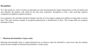 Recognition
•It is that faculty by virtue of which an individual not only discriminated the spatial characteristics of the test pattern but
also identifies the patterns with which he has had some experience. Recognition is thus a task involving cognitive
components in addition to spatial resolution.
For recognition, the individual should be familiar with the set of test figures employed in addition to being able to resolve
them. The most common example of recognition phenomenon is identification of faces. The average adult can recognize
thousands of faces
• Minimum discriminable or hyper acuity
Minimum discriminable refers to spatial distinction by an observer when the threshold is much lower than the ordinary
acuity the best example of minimum discriminable is vernier acuity.
 