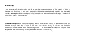 •Line acuity
•The problem of visibility of a line is a function to some degree of the length of line. In
addition the thickness of the line, the general illumination level and contrats are important
variable. Most people can distinguish these images with a minimum visible angle 1’ and this is
considered to be a practical limit.
•Vernier acuityVernier acuity or aligning power refers to the ability to determine when two
parallel straight lines are exactly in the line. The vernier acuity is defined as minimum
detectable displacement from perfect alignment. The threshold is lower for longer lines.
Adaptation and illuminating are important variables of vernier acuity.
 