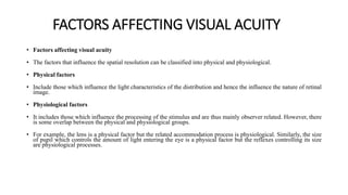 FACTORS AFFECTING VISUAL ACUITY
• Factors affecting visual acuity
• The factors that influence the spatial resolution can be classified into physical and physiological.
• Physical factors
• Include those which influence the light characteristics of the distribution and hence the influence the nature of retinal
image.
• Physiological factors
• It includes those which influence the processing of the stimulus and are thus mainly observer related. However, there
is some overlap between the physical and physiological groups.
• For example, the lens is a physical factor but the related accommodation process is physiological. Similarly, the size
of pupil which controls the amount of light entering the eye is a physical factor but the reflexes controlling its size
are physiological processes.
 