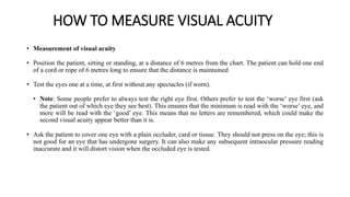 HOW TO MEASURE VISUAL ACUITY
• Measurement of visual acuity
• Position the patient, sitting or standing, at a distance of 6 metres from the chart. The patient can hold one end
of a cord or rope of 6 metres long to ensure that the distance is maintained
• Test the eyes one at a time, at first without any spectacles (if worn).
• Note: Some people prefer to always test the right eye first. Others prefer to test the ‘worse’ eye first (ask
the patient out of which eye they see best). This ensures that the minimum is read with the ‘worse’ eye, and
more will be read with the ‘good’ eye. This means that no letters are remembered, which could make the
second visual acuity appear better than it is.
• Ask the patient to cover one eye with a plain occluder, card or tissue. They should not press on the eye; this is
not good for an eye that has undergone surgery. It can also make any subsequent intraocular pressure reading
inaccurate and it will distort vision when the occluded eye is tested.
 
