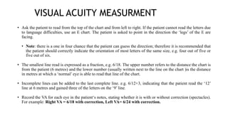 VISUAL ACUITY MEASURMENT
• Ask the patient to read from the top of the chart and from left to right. If the patient cannot read the letters due
to language difficulties, use an E chart. The patient is asked to point in the direction the ‘legs’ of the E are
facing.
• Note: there is a one in four chance that the patient can guess the direction; therefore it is recommended that
the patient should correctly indicate the orientation of most letters of the same size, e.g. four out of five or
five out of six.
• The smallest line read is expressed as a fraction, e.g. 6/18. The upper number refers to the distance the chart is
from the patient (6 metres) and the lower number (usually written next to the line on the chart )is the distance
in metres at which a ‘normal’ eye is able to read that line of the chart.
• Incomplete lines can be added to the last complete line. e.g. 6/12+3, indicating that the patient read the ‘12’
line at 6 metres and gained three of the letters on the ‘9’ line.
• Record the VA for each eye in the patient‘s notes, stating whether it is with or without correction (spectacles).
For example: Right VA = 6/18 with correction, Left VA= 6/24 with correction.
 