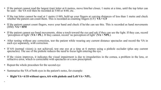 • If the patient cannot read the largest (top) letter at 6 metres, move him/her closer, 1 metre at a time, until the top letter can
be seen – the VA will then be recorded as 5/60 or 4/60, etc.
• If the top letter cannot be read at 1 metre (1/60), hold up your fingers at varying distances of less than 1 metre and check
whether the patient can count them. This is recorded as counting fingers (CF): VA = CF
• If the patient cannot count fingers, wave your hand and check if he/she can see this. This is recorded as hand movements
(HM): VA = HM
• If the patient cannot see hand movements, shine a torch toward the eye and ask if they can see the light. If they can, record
‘perception of light’ (VA = PL). If they cannot, record ‘no perception of light’ (VA = NPL).
• After testing without any correction, test the patient while wearing any current distance spectacles and record the VA in
each eye separately, with correction.
• If 6/6 (normal vision) is not achieved, test one eye at a time at 6 metres using a pinhole occluder (plus any current
spectacles). The use of the pinhole reduces the need to focus light entering the eye.
• If the vision improves, it indicates the visual impairment is due to irregularities in the cornea, a problem in the lens, or
refractive error, which is correctable with spectacles or a new prescription.
• Repeat the whole procedure for the second eye
• Summarise the VA of both eyes in the patient's notes, for example:
• Right VA= 6/18 without specs, 6/6 with pinhole and Left VA= NPL.
•
 