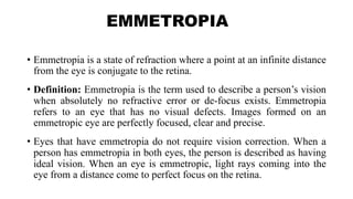 EMMETROPIA
• Emmetropia is a state of refraction where a point at an infinite distance
from the eye is conjugate to the retina.
• Definition: Emmetropia is the term used to describe a person’s vision
when absolutely no refractive error or de-focus exists. Emmetropia
refers to an eye that has no visual defects. Images formed on an
emmetropic eye are perfectly focused, clear and precise.
• Eyes that have emmetropia do not require vision correction. When a
person has emmetropia in both eyes, the person is described as having
ideal vision. When an eye is emmetropic, light rays coming into the
eye from a distance come to perfect focus on the retina.
 
