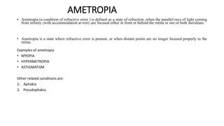 AMETROPIA
• Ametropia (a condition of refractive error ) is defined as a state of refraction ,when the parallel rays of light coming
from infinity (with accommodation at rest) ,are focused either in front or behind the retina in one or both meridians
• Ametropia is a state where refractive error is present, or when distant points are no longer focused properly to the
retina.
Examples of ametropia
• MYOPIA
• HYPERMETROPIA
• ASTIGMATISM
Other related conditions are:
1. Aphakia
2. Pseudophakia
 