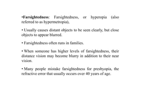•Farsightedness: Farsightedness, or hyperopia (also
referred to as hypermetropia),
• Usually causes distant objects to be seen clearly, but close
objects to appear blurred.
• Farsightedness often runs in families.
• When someone has higher levels of farsightedness, their
distance vision may become blurry in addition to their near
vision.
• Many people mistake farsightedness for presbyopia, the
refractive error that usually occurs over 40 years of age.
 
