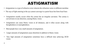 ASTIGMATISM
• Astigmatism is a type of refractive error wherein the refraction varies in different meridian
• The rays of light entering in the eye cannot converge to a point focus but form focal lines
•
• Astigmatism usually occurs when the cornea has an irregular curvature. The cornea is
curved more in one direction, causing blurry vision.
• Astigmatism can cause blurry vision at all distances, and it often occurs along with
farsightedness or nearsightedness.
• Most people have very small amounts of astigmatism.
• Larger amounts of astigmatism cause distortion in addition to blurry vision.
• Very high amounts of astigmatism sometimes have a difficult time achieving 20/20
vision.
 