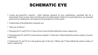 SCHEMATIC EYE
• Listing and gauss(Two scientist) , while studying refraction by lens combinations, concluded that for a
homocentric lenses system, there exist three pairs of cardinal points, which are two principal focus ,two principal
points and two nodal points, all situated on the principal axis of the system.
• Cardinal data of the gullstrand’s schematic eye
• These are as follows:
1. Principal foci F1 and F2 lie 15.7mm in front of and 24.4mm behind the cornea, respectively.
2. Principal points P1 and P2 lie in the anterior chamber 1.35mm and 1.60mm behind the anterior surface of cornea,
respectively.
3. Nodal point N1 and N2 lie in the posterior part of the lens 7.08mm and 7.33mm behind the anterior surface of
cornea, respectively.
 