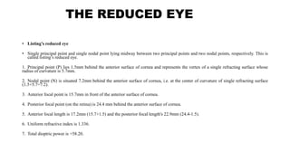THE REDUCED EYE
• Listing’s reduced eye
• Single principal point and single nodal point lying midway between two principal points and two nodal points, respectively. This is
called listing’s reduced eye.
1. Principal point (P) lies 1.5mm behind the anterior surface of cornea and represents the vertex of a single refracting surface whose
radius of curvature is 5.7mm.
2. Nodal point (N) is situated 7.2mm behind the anterior surface of cornea, i.e. at the center of curvature of single refracting surface
(1.5+5.7=7.2).
3. Anterior focal point is 15.7mm in front of the anterior surface of cornea.
4. Posterior focal point (on the retina) is 24.4 mm behind the anterior surface of cornea.
5. Anterior focal length is 17.2mm (15.7+1.5) and the posterior focal length's 22.9mm (24.4-1.5).
6. Uniform refractive index is 1.336.
7. Total dioptric power is +58.20.
 