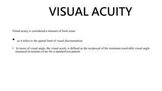 VISUAL ACUITY
Visual acuity is considered a measure of form sense
• so it refers to the spatial limit of visual discrimination.
• In terms of visual angle, the visual acuity is defined as the reciprocal of the minimum resolvable visual angle
measured in minutes of arc for a standard test pattern.
 
