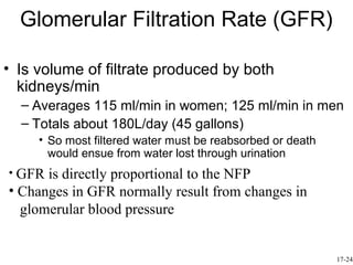 Glomerular Filtration Rate (GFR)

• Is volume of filtrate produced by both
  kidneys/min
  – Averages 115 ml/min in women; 125 ml/min in men
  – Totals about 180L/day (45 gallons)
     • So most filtered water must be reabsorbed or death
       would ensue from water lost through urination
• GFR is directly proportional to the NFP
• Changes in GFR normally result from changes in
  glomerular blood pressure


                                                            17-24
 