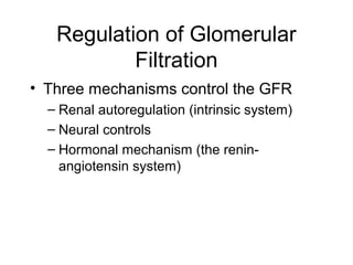 Regulation of Glomerular
           Filtration
• Three mechanisms control the GFR
  – Renal autoregulation (intrinsic system)
  – Neural controls
  – Hormonal mechanism (the renin-
    angiotensin system)
 