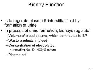Kidney Function


• Is to regulate plasma & interstitial fluid by
  formation of urine
• In process of urine formation, kidneys regulate:
  – Volume of blood plasma, which contributes to BP
  – Waste products in blood
  – Concentration of electrolytes
     • Including Na+, K+, HC03-, & others
  – Plasma pH


                                                      17-3
 
