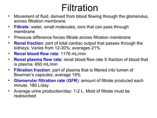 Filtration
•   Movement of fluid, derived from blood flowing through the glomerulus,
    across filtration membrane
•   Filtrate: water, small molecules, ions that can pass through
    membrane
•   Pressure difference forces filtrate across filtration membrane
•   Renal fraction: part of total cardiac output that passes through the
    kidneys. Varies from 12-30%; averages 21%
•   Renal blood flow rate: 1176 mL/min
•   Renal plasma flow rate: renal blood flow rate X fraction of blood that
    is plasma: 650 mL/min
•   Filtration fraction: part of plasma that is filtered into lumen of
    Bowman’s capsules; average 19%
•   Glomerular filtration rate (GFR): amount of filtrate produced each
    minute. 180 L/day
•   Average urine production/day: 1-2 L. Most of filtrate must be
    reabsorbed
 