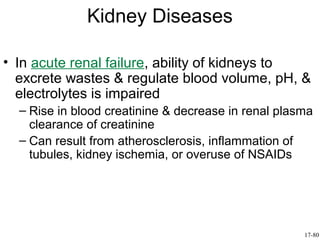 Kidney Diseases

• In acute renal failure, ability of kidneys to
  excrete wastes & regulate blood volume, pH, &
  electrolytes is impaired
  – Rise in blood creatinine & decrease in renal plasma
    clearance of creatinine
  – Can result from atherosclerosis, inflammation of
    tubules, kidney ischemia, or overuse of NSAIDs




                                                     17-80
 