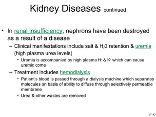 Kidney Diseases continued

• In renal insufficiency, nephrons have been destroyed
  as a result of a disease
  – Clinical manifestations include salt & H20 retention & uremia
    (high plasma urea levels)
     • Uremia is accompanied by high plasma H+ & K+ which can cause
       uremic coma
  – Treatment includes hemodialysis
     • Patient's blood is passed through a dialysis machine which separates
       molecules on basis of ability to diffuse through selectively permeable
       membrane
     • Urea & other wastes are removed



                                                                          17-82
 