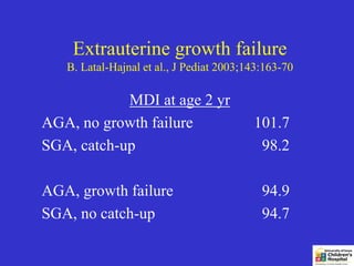 Extrauterine growth failure
   B. Latal-Hajnal et al., J Pediat 2003;143:163-70

            MDI at age 2 yr
AGA, no growth failure                    101.7
SGA, catch-up                              98.2

AGA, growth failure                         94.9
SGA, no catch-up                            94.7
 