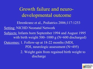 Growth failure and neuro-
           developmental outcome
         Ehrenkranz et al., Pediatrics 2006;117:1253
Setting: NICHD Neonatal Network
Subjects: Infants born September 1994 and August 1995
      with birth weight 500–1000 g (N=600 discharged)
Outcomes: 1. Follow-up at 18-22 months (MDI,
               PDI, neurologic assessment (N=495)
            2. Weight gain from regained birth weight to
                    discharge
 