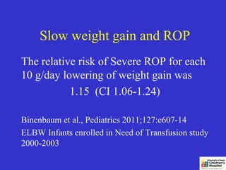 Slow weight gain and ROP
The relative risk of Severe ROP for each
10 g/day lowering of weight gain was
           1.15 (CI 1.06-1.24)

Binenbaum et al., Pediatrics 2011;127:e607-14
ELBW Infants enrolled in Need of Transfusion study
2000-2003
 