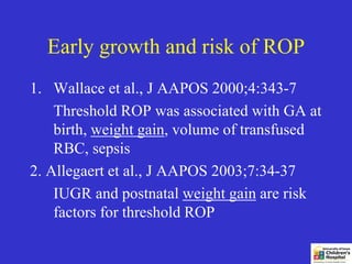 Early growth and risk of ROP
1. Wallace et al., J AAPOS 2000;4:343-7
    Threshold ROP was associated with GA at
    birth, weight gain, volume of transfused
    RBC, sepsis
2. Allegaert et al., J AAPOS 2003;7:34-37
    IUGR and postnatal weight gain are risk
    factors for threshold ROP
 