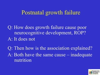 Postnatal growth failure

Q: How does growth failure cause poor
   neurocognitive development, ROP?
A: It does not
Q: Then how is the association explained?
A: Both have the same cause – inadequate
   nutrition
 