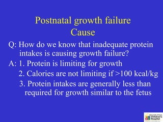 Postnatal growth failure
                 Cause
Q: How do we know that inadequate protein
   intakes is causing growth failure?
A: 1. Protein is limiting for growth
   2. Calories are not limiting if >100 kcal/kg
   3. Protein intakes are generally less than
     required for growth similar to the fetus
 