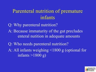 Parenteral nutrition of premature
               infants
Q: Why parenteral nutrition?
A: Because immaturity of the gut precludes
     enteral nutition in adequate amounts
Q: Who needs parenteral nutrition?
A: All infants weighing <1800 g (optional for
     infants >1800 g)
 