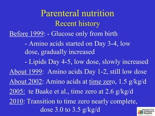 Parenteral nutrition
                Recent history
Before 1999: - Glucose only from birth
     - Amino acids started on Day 3-4, low
     dose, gradually increased
     - Lipids Day 4-5, low dose, slowly increased
About 1999: Amino acids Day 1-2, still low dose
About 2002: Amino acids at time zero, 1.5 g/kg/d
2005: te Baake et al., time zero at 2.6 g/kg/d
2010: Transition to time zero nearly complete,
           dose 3.0 to 3.5 g/kg/d
 