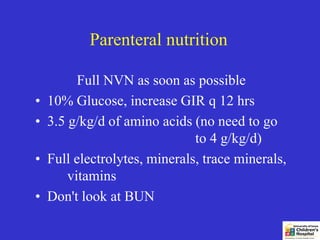 Parenteral nutrition

          Full NVN as soon as possible
•   10% Glucose, increase GIR q 12 hrs
•   3.5 g/kg/d of amino acids (no need to go
                               to 4 g/kg/d)
•   Full electrolytes, minerals, trace minerals,
        vitamins
•   Don't look at BUN
 