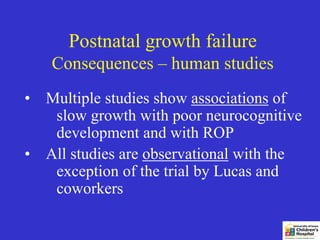 Postnatal growth failure
   Consequences – human studies
• Multiple studies show associations of
   slow growth with poor neurocognitive
   development and with ROP
• All studies are observational with the
   exception of the trial by Lucas and
   coworkers
 