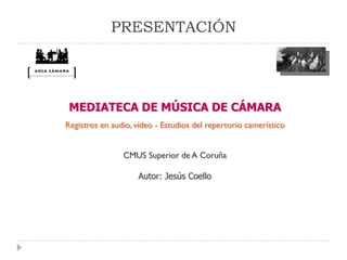 PRESENTACIÓN




 MEDIATECA DE MÚSICA DE CÁMARA
Registros en audio, vídeo - Estudios del repertorio camerístico


                CMUS Superior de A Coruña

                    Autor: Jesús Coello
 