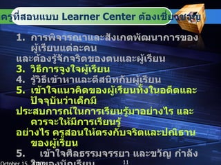 การพิจารณาและสังเกตพัฒนาการของผู้เรียนแต่ละคน  และต้องรู้จักจริตของตนและผู้เรียน วิธีการจูงใจผู้เรียน รู้วิธีเข้าหาและตีสนิทกับผู้เรียน เข้าใจแนวคิดของผู้เรียนทั้งในอดีตและปัจจุบันว่าเด็กมี ประสบการณ์ในการเรียนรู้มาอย่างไร และควรจะให้มีการเรียนรู้ อย่างไร ครูสอนให้ตรงกับจริตและปณิธานของผู้เรียน 5.  เข้าใจศีลธรรมจรรยา และขวัญ กำลังใจของนักเรียน เรียนรู้วิธีเรียน วิธีสอน และการหาสื่อที่น่าสนใจมาใช้ ในชั้นเรียน มีความคิดสร้างสรรค์ คิดแบบโยนิโสมนสิการ  มีสติคุมจิตตนเองได้ October 15, 2010 สิ่งที่ครูที่สอนแบบ  Learner Center  ต้องเชี่ยวชาญ 