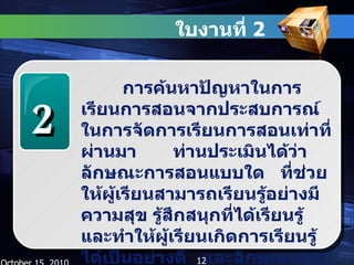 ใบงานที่  2  October 15, 2010 2 การค้นหาปัญหาในการเรียนการสอนจากประสบการณ์ในการจัดการเรียนการสอนเท่าที่ผ่านมา  ท่านประเมินได้ว่าลักษณะการสอนแบบใด  ที่ช่วยให้ผู้เรียนสามารถเรียนรู้อย่างมีความสุข รู้สึกสนุกที่ได้เรียนรู้ และทำให้ผู้เรียนเกิดการเรียนรู้ได้เป็นอย่างดี  และลักษณะการสอนแบบใดที่ทำให้ผู้เรียนรู้สึกตรงกันข้าม 