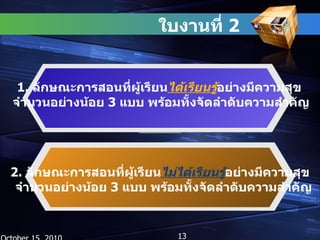 ใบงานที่  2  October 15, 2010 1.  ลักษณะการสอนที่ผู้เรียน ได้เรียนรู้ อย่างมีความสุข  จำนวนอย่างน้อย  3  แบบ พร้อมทั้งจัดลำดับความสำคัญ 2.  ลักษณะการสอนที่ผู้เรียน ไม่ได้เรียนรู้ อย่างมีความสุข  จำนวนอย่างน้อย  3  แบบ พร้อมทั้งจัดลำดับความสำคัญ 