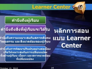 Learner Center คำนึงถึงผู้เรียน คำนึงถึงสิ่งที่ผู้เรียนจะได้รับ คำนึงถึงความเหมาะสมกับสภาพสังคม  วัฒนธรรม และสิ่งแวดล้อมของผู้เรียน หลักการสอนแบบ   Learner Center คำนึงถึงการพัฒนาปรับปรุงอย่างต่อเนื่อง เพื่อให้เหมาะสมกับการเปลี่ยนแปลง ทั้งด้านผู้เรียน เนื้อหา และสภาพแวดล้อม ที่เปลี่ยนแปลง  October 15, 2010 