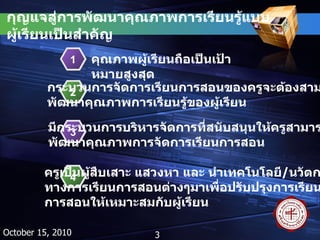 กุญแจสู่การพัฒนาคุณภาพการเรียนรู้แบบผู้เรียนเป็นสำคัญ October 15, 2010 คุณภาพผู้เรียนถือเป็นเป้าหมายสูงสุด 1 กระบวนการจัดการเรียนการสอนของครูจะต้องสามารถ พัฒนาคุณภาพการเรียนรู้ของผู้เรียน 2 มีกระบวนการบริหารจัดการที่สนับสนุนให้ครูสามารถ พัฒนาคุณภาพการจัดการเรียนการสอน 3 ครูเป็นผู้สืบเสาะ แสวงหา และ นำเทคโนโลยี / นวัตกรรม ทางการเรียนการสอนต่างๆมาเพื่อปรับปรุงการเรียน การสอนให้เหมาะสมกับผู้เรียน 4 