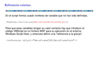 Referencias externas


En el script hemos usado nombres de variable que no han sido definidas.

TheFarm.Initialize(MetaFrameWinFarmObject)

Para que esas variables tengan su valor correcto hay que introducir el código
VBScript en un fichero WSF para su ejecución en el entorno Windows Script Host, y
entonces definir una "referencia a la granja":

<reference object="MetaFrameCOM.MetaFramefarm"/>
 