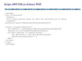 Scripts MFCOM en ficheros WSF


<package>
<job id="Servers">
<comment>
 Este script permite Logon en todos los servidores de la Granja
</comment>
<reference object="MetaFrameCOM.MetaFramefarm"/>

<script language="VBScript">
  Set TheFarm = CreateObject("MetaFrameCOM.MetaFrameFarm")
  TheFarm.Initialize(MetaFrameWinFarmObject)
  For Each Servidor in theFarm.Servers
     set aWinServer = Servidor.WinServerObject
     aWinServer.enablelogon = 0
  Next
</script>
</job>
</package>
 