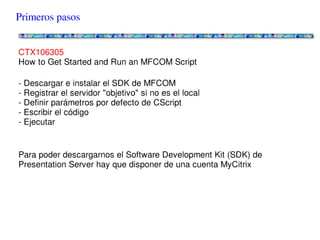 Primeros pasos


CTX106305
How to Get Started and Run an MFCOM Script

- Descargar e instalar el SDK de MFCOM
- Registrar el servidor "objetivo" si no es el local
- Definir parámetros por defecto de CScript
- Escribir el código
- Ejecutar


Para poder descargarnos el Software Development Kit (SDK) de Presentation
Server hay que disponer de una cuenta MyCitrix
 