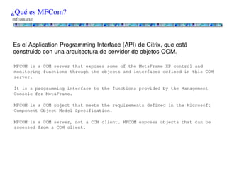 ¿Qué es MFCom?
mfcom.exe




Es el Application Programming Interface (API) de Citrix, que está construido con una
arquitectura de servidor de objetos COM.

MFCOM is a COM server that exposes some of the MetaFrame XP control and monitoring functions through the
objects and interfaces defined in this COM server.

It is a programming interface to the functions provided by the Management Console for MetaFrame.

MFCOM is a COM object that meets the requirements defined in the Microsoft Component Object Model Specification.

MFCOM is a COM server, not a COM client. MFCOM exposes objects that can be accessed from a COM client.
 