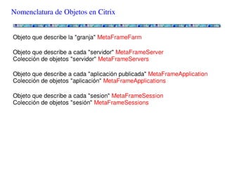 Nomenclatura de Objetos en Citrix


Objeto que describe la "granja" MetaFrameFarm

Objeto que describe a cada "servidor" MetaFrameServer
Colección de objetos "servidor" MetaFrameServers

Objeto que describe a cada "aplicación publicada" MetaFrameApplication
Colección de objetos "aplicación" MetaFrameApplications

Objeto que describe a cada "sesion" MetaFrameSession
Colección de objetos "sesión" MetaFrameSessions
 