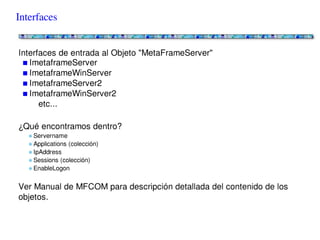 Interfaces


Interfaces de entrada al Objeto "MetaFrameServer"
   ImetaframeServer
   ImetaframeWinServer
   ImetaframeServer2
   ImetaframeWinServer2
      etc...

¿Qué encontramos dentro?
   Servername
   Applications (colección)
   IpAddress
   Sessions (colección)
   EnableLogon

Ver Manual de MFCOM para descripción detallada del contenido de los objetos.
 