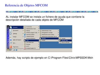 Referencia de Objetos MFCOM


AL instalar MFCOM se instala un fichero de ayuda que contiene la descripción
detallada de cada objeto de MFCOM




Además, hay scripts de ejemplo en C:Program FilesCitrixMPSSDKWsh
 