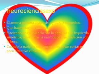 neurocienciasexo
 El amor a primera vista existe y dura 8 segundos.
 Que hace atractiva una cara?
 Haciendo una secuencia con lo derecho a lo izquierdo,
simétrica, semejanza ,la nariz debe tener relación con
la boca.
 Cuando la nariz es muy ancha y las bocas cortas es
poco atractivo el rostro.
 