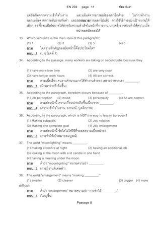EN 202 page 11 ซอม S/41
แตยังเกิดจากความเขาใจในงาน และแมแตจากอารมณของเขาอีกดวย ในการทํางาน
นอกเหนือจากการสลับงานกันทํา และการขยายงานออกไปแลว การใชวิธีการแบงเปาหมายให
เล็กๆ ลง ซึ่งจะเปดโอกาสใหสําหรับความสําเร็จในหนาที่การงาน บางครั้งอาจชวยทําใหความเบื่อ
หนายลดนอยลงได
33. Which sentence is the main idea of this paragraph?
(1) 1 (2) 2 (3) 5 (4) 6
ถาม ใจความสําคัญของยอหนานี้คือประโยคใด?
ตอบ 1 (ประโยคที่ 1)
34. According to the passage, many workers are taking on second jobs because they
.
(1) have more free time (2) are very poor
(3) have longer work hours (4) All are correct.
ถาม ตามเนื้อเรื่อง คนงานจํานวนมากไดทํางานสํารอง เพราะวาพวกเขา .
ตอบ 1 (มีเวลาวางที่เพิ่มขึ้น)
35. According to the paragraph, boredom occurs because of .
(1) job perception (2) mood (3) personality (4) All are correct.
ถาม ตามยอหนานี้ ความเบื่อหนายเกิดขึ้นเนื่องจาก .
ตอบ 4 (ความเขาใจในงาน, อารมณ, บุคลิกภาพ)
36. According to the paragraph, which is NOT the way to lessen boredom?
(1) Making subgoals (2) Job rotation
(3) Making one complete goal (4) Job enlargement
ถาม ตามยอหนานี้ ขอใดไมใชวิธีที่จะลดความเบื่อหนาย?
ตอบ 3 (การทําใหเปาหมายสมบูรณ)
37. The word “moonlighting” means .
(1) making a bonfire at night (2) having an additional job
(3) looking at the moon with a lit candle in one hand
(4) having a meeting under the moon
ถาม คําวา “moonlighting” หมายความวา .
ตอบ 2 (การมีงานพิเศษทํา)
38. The word “enlargement” means “making .”
(1) smaller (2) cleaner (3) bigger (4) more
difficult
ถาม คําวา “enlargement” หมายความวา “การทําให .”
ตอบ 3 (ใหญขึ้น)
Passage 8
 