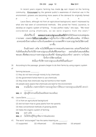 EN 202 page 12 ซอม S/41
In recent years organic farming has made its own impact on the farming
community. Encouraged by the general public’s awareness of chemical use in the
environment, growers are becoming more aware of the demand for originally farmed
p r o d u c e .
Laura Davis, although not from an agricultural background, wasn’t impressed by
what she had seen of conventional methods. She joined her friend, Laurence, to
develop an organic system of farming. “It was perfect really,” she says. “We never
considered using chemicals, so we were organic from the start.”
เมื่อไมกี่ปมานี้ ผลของการเพาะปลูกแบบอินทรียไดกอใหเกิดผลกระทบตอชุมชน
การเกษตร เกษตรกรไดรับการสงเสริมความรูเกี่ยวกับการใชสารเคมีในสิ่งแวดลอม ทําใหพวก
เขาตระหนักถึงความตองการเกี่ยวกับผลผลิตทางการเกษตรที่ทําการเพาะปลูกโดยไมใชสารเคมี
มากขึ้น
ถึงแมวาลอรา เดวิส จะไมไดมีพื้นเพมาจากครอบครัวเกษตรกรรม แตเธอก็ไมพอใจนัก
กับสิ่งที่เธอเห็นเกี่ยวกับวิธีการเพาะปลูกแบบดั้งเดิมที่สืบทอดกันมา เธอรวมมือกับลอเรนซเพื่อน
ของเธอ เพื่อพัฒนาระบบการเพาะปลูกแบบอินทรีย “มันสมบูรณแบบจริงๆ” เธอกลาว “เราไมเคย
นึกถึงการใชสารเคมีเลย
ดังนั้นเราจึงใชการเพาะปลูกแบบอินทรียตั้งแตเริ่มแรก”
39. According to the passage, growers began to do their farms by using organic system
of
farming because .
(1) they do not have enough money to by chemicals
(2) the government forbid them to use chemicals
(3) they knew that chemicals may be harmful to their health
(4) people were aware that chemicals are bad for the environment
ถาม ตามเนื้อเรื่อง เกษตรกรเริ่มทําการเพาะปลูกโดยการใชระบบการเพาะปลูกแบบอินทรีย เพราะวา
.
ตอบ 4 (ผูคนรูดีวาสารเคมีไมเปนผลดีตอสภาพแวดลอม)
40. Laura Davis .
(1) is from an agricultural background
(2) did not learn how to grow plants from her parents
(3) likes conventional methods of growing plants
(4) hates the organic system of farming
ถาม ลอรา เดวิส .
ตอบ 2 (ไมไดเรียนรูวิธีปลูกพืชมาจากพอแมของเธอ)
41. The word “encouraged” has the same meaning as .
(1) supported (2) influenced (3) disappointed (4) amazed
 