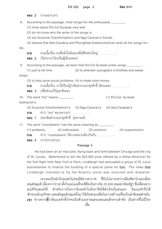EN 202 page 3 ซอม S/41
ตอบ 2 (งานนอกเวลา)
8. According to the passage, most songs–for–life enthusiasts .
(1) know about Pol.Col Surasak very well
(2) do not know who the writer of the songs is
(3) are Surachai Chanthimathorn and Nga Caravan’s friends
(4) believe that Aed Caraboa and Phongthep Kradonchamnan write all the songs–for–
life
ถาม ตามเนื้อเรื่อง คนที่คลั่งไคลเพลงเพื่อชีวิตสวนใหญ .
ตอบ 2 (ไมทราบวาใครเปนผูเขียนเพลง)
9. According to the passage, we learn that Pol.Col Surasak writes songs .
(1) just to kill time (2) to entertain youngsters in brothels and sweat–
shops
(3) to help solve social problems (4) to make more money
ถาม ตามเนื้อเรื่อง เราไดเรียนรูวาพันตํารวจเอกสุรศักดิ์ เขียนเพลง .
ตอบ 3 (เพื่อชวยแกปญหาสังคม)
10. The word “his” means . (1) Pol.Col. Surasak
Suttharom’s
(2) Surachai Chanthimathorn’s (3) Nga Caravan’s (4) Aed Carabao’s
ถาม คําวา “his” หมายความวา .
ตอบ 1 (ของพันตํารวจเอกสุรศักดิ์ สุทธารมย)
11. The word “crackdowns” has the same meaning as .
(1) problems (2) enthusiasts (3) solutions (4) suppressions
ถาม คําวา “crackdowns” มีความหมายเดียวกันกับ .
ตอบ 4 (การปราบปราม)
Passage 3
He had been an air mail pilot, flying back and forth between Chicago and the city
of St. Louise. Determined to win the $25,000 prize offered by a fellow–American for
the first flight from New York to Paris, Lindbergh had persuaded a group of St. Louis
businessman to finance the building of a special plane for him. The news that
Lindbergh intended to fly the Atlantic alone was received with disbelief.
เขาเคยเปนนักบินขนสงไปรษณียทางอากาศ ที่บินไปมาระหวางเมืองชิคาโกและเมือง
เซนตหลุยส เนื่องจากวาเขาตั้งใจแนวแนที่จะพิชิตเงินรางวัล 25,000 ดอลลารสหรัฐฯ ซึ่งเพื่อนชาว
อเมริกันเสนอให สําหรับการบินจากนิวยอรกไปยังปารีสไดสําเร็จเปนคนแรก ลินเบอรกจึงได
ชักชวนนักธุรกิจชาวเซนตหลุยสกลุมหนึ่งมาใหเงินชวยเหลือในการสรางเครื่องบินลําพิเศษสําหรับ
เขา ขาวคราวที่วาลินเบอรกตั้งใจจะบินขามมหาสมุทรแอตแลนติกตามลําพัง เปนขาวที่ไมมีใคร
เชื่อ
 